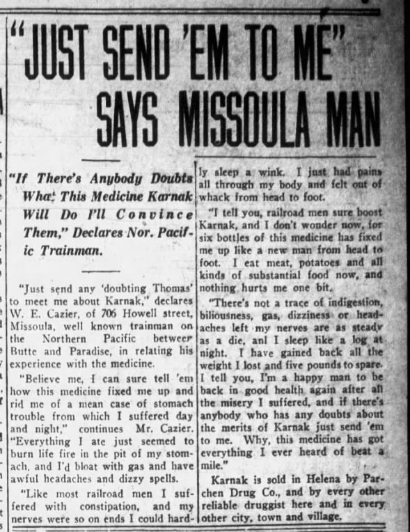 "Just Send 'Em To Me" Says Missoula Man "If There's Anybody Doubts what This Medicine Karnak Will Do I'll Convince Them," Declares Nor. Pacific Trainman. "Just send any 'douting Thomas' to meet me about Karnak," declares W.E. Cazier of 706 Howell street, Missoula, well known trainman on the Northern Pacific between Butte and Paradise, in relating his experience with the medicine..... from The Independent-Record (Helena, Montana) 11 May 1926, Tue - page 3